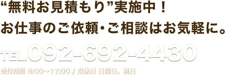 “無料お見積もり”実施中！お仕事のご依頼･ご相談はお気軽に。 TEL.092-692-4430 受付時間 8:00〜17:00 / 定休日 日曜日、祝日